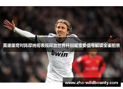 莫德里奇对阵摩纳哥表现释放世界杯回暖重要信号解读全面前景